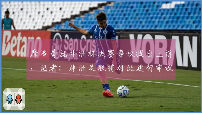 摩洛哥就非洲杯决赛争议提出上诉，记者：非洲足联将对此进行审议