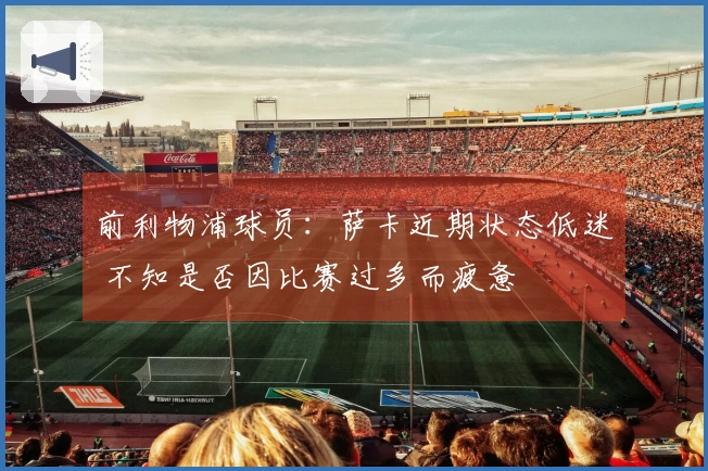 前利物浦球员：萨卡近期状态低迷 不知是否因比赛过多而疲惫