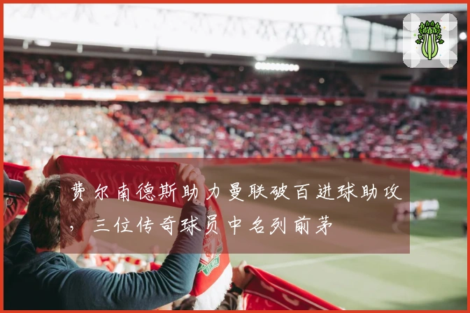 费尔南德斯助力曼联破百进球助攻，三位传奇球员中名列前茅