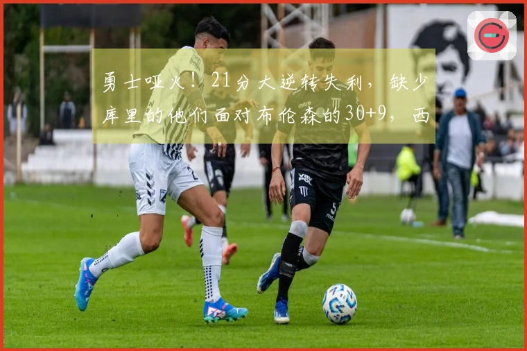 勇士哑火！21分大逆转失利，缺少库里的他们面对布伦森的30+9，西部形势剧变