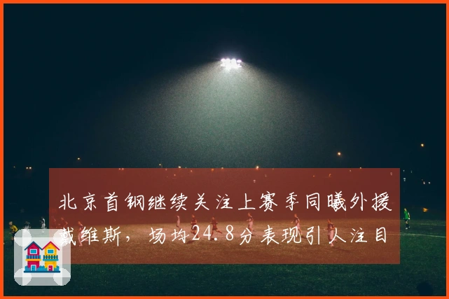 北京首钢继续关注上赛季同曦外援戴维斯,场均24.8分表现引人注目