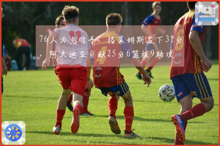 76人力克对手，格莱姆斯轰下31分，阿夫迪亚贡献25分6篮板9助攻