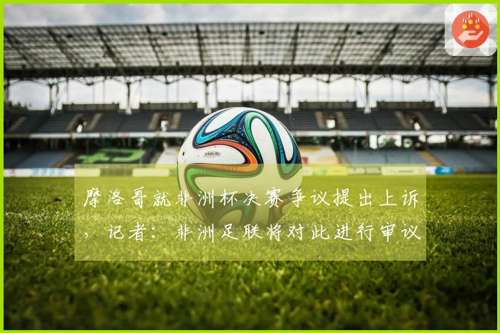 摩洛哥就非洲杯决赛争议提出上诉，记者：非洲足联将对此进行审议