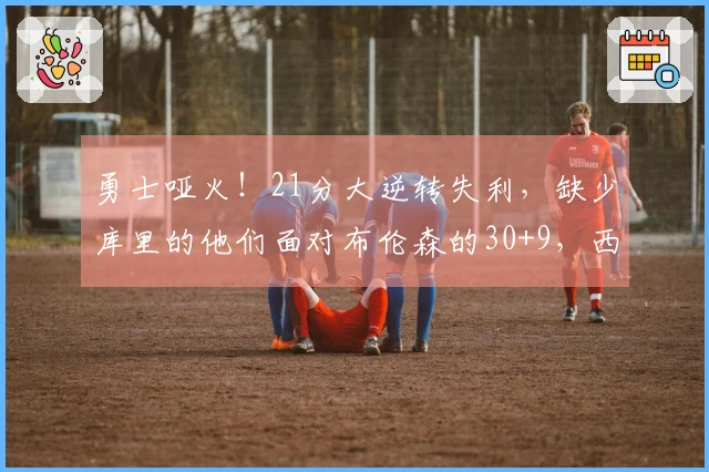 勇士哑火！21分大逆转失利，缺少库里的他们面对布伦森的30+9，西部形势剧变