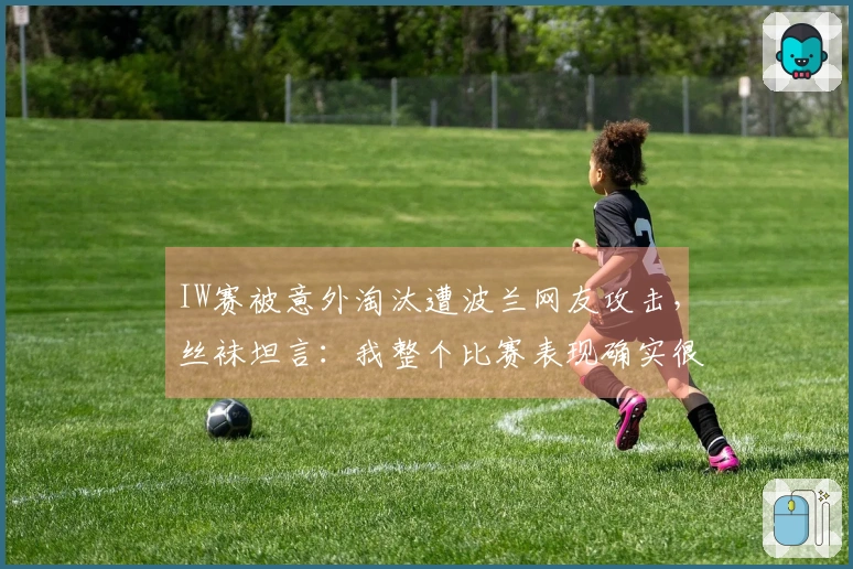 IW赛被意外淘汰遭波兰网友攻击，丝袜坦言：我整个比赛表现确实很糟糕