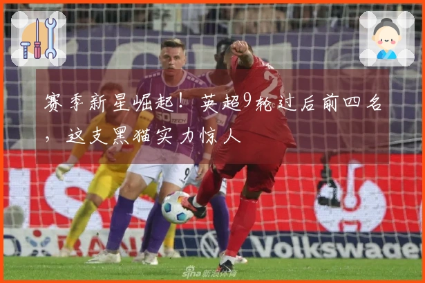 赛季新星崛起！英超9轮过后前四名，这支黑猫实力惊人