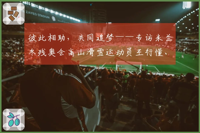 彼此相助，共同追梦——专访米兰冬残奥会高山滑雪运动员王行懂、陈治成｜米兰冬残奥会特别报道