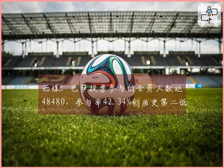 西媒：巴萨投票参与的会员人数达48480，参与率42.34%创历史第二低纪录