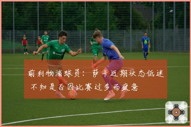 前利物浦球员：萨卡近期状态低迷 不知是否因比赛过多而疲惫