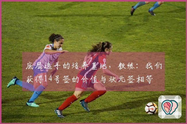 底层选手的培养基地，教练：我们获得14号签的价值与状元签相等