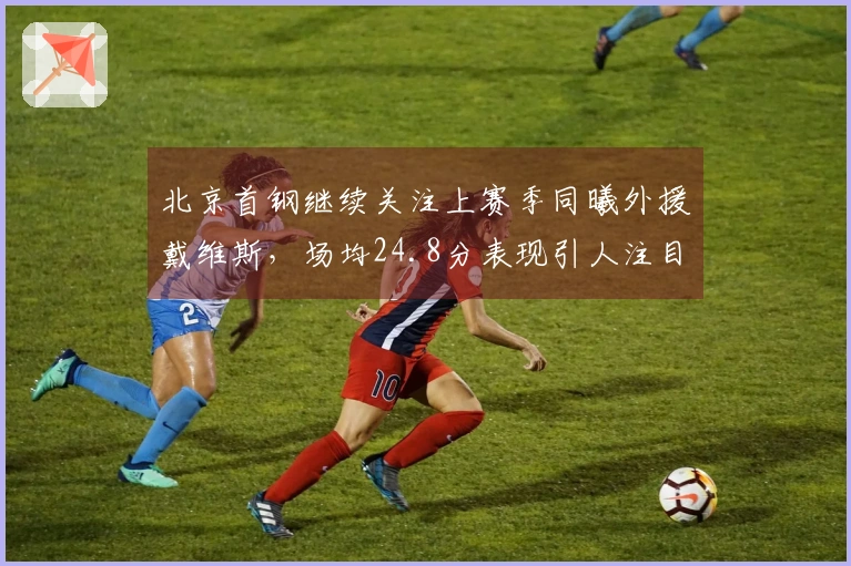北京首钢继续关注上赛季同曦外援戴维斯，场均24.8分表现引人注目