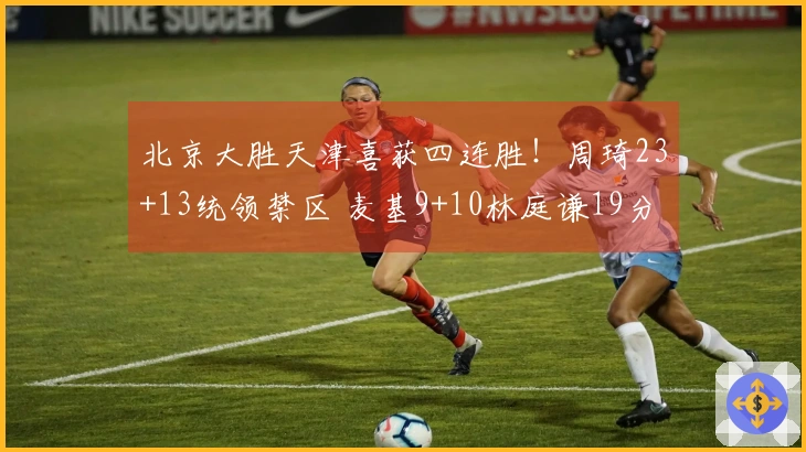 北京大胜天津喜获四连胜！周琦23+13统领禁区 麦基9+10林庭谦19分