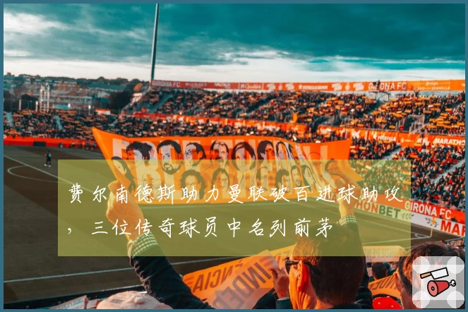 费尔南德斯助力曼联破百进球助攻，三位传奇球员中名列前茅